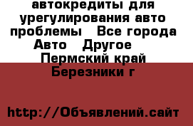 автокредиты для урегулирования авто проблемы - Все города Авто » Другое   . Пермский край,Березники г.